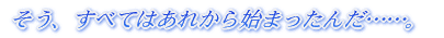 そう、すべてはあれから始まったんだ……。